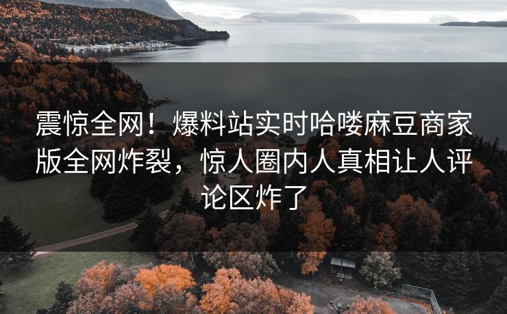 震惊全网！爆料站实时哈喽麻豆商家版全网炸裂，惊人圈内人真相让人评论区炸了