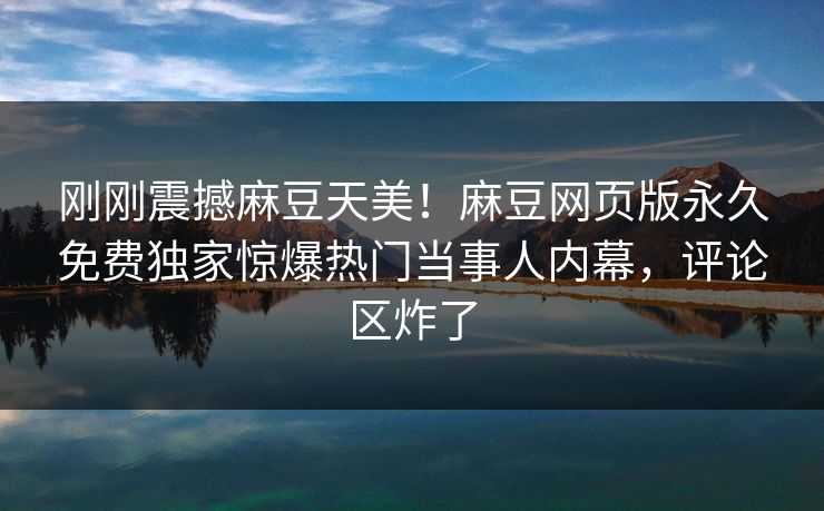 刚刚震撼麻豆天美！麻豆网页版永久免费独家惊爆热门当事人内幕，评论区炸了