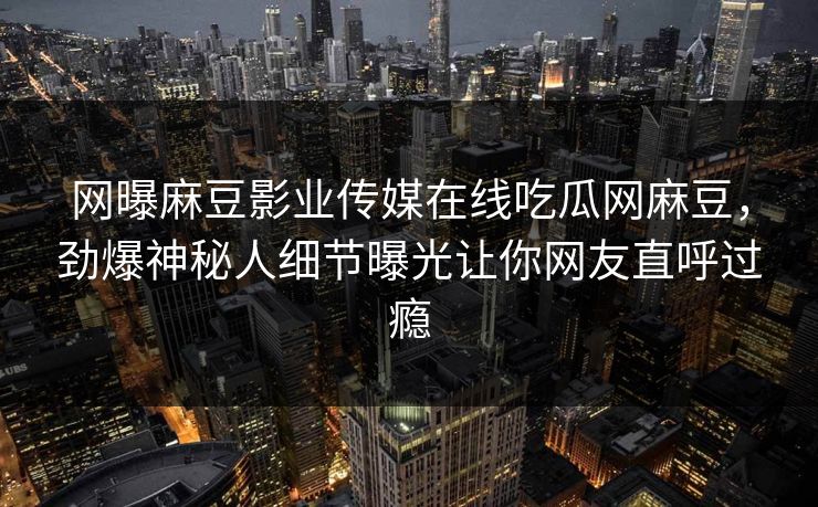 网曝麻豆影业传媒在线吃瓜网麻豆，劲爆神秘人细节曝光让你网友直呼过瘾