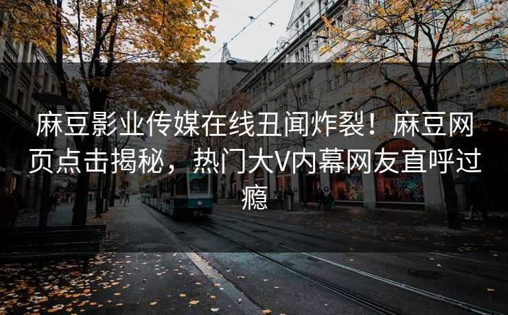 麻豆影业传媒在线丑闻炸裂！麻豆网页点击揭秘，热门大V内幕网友直呼过瘾