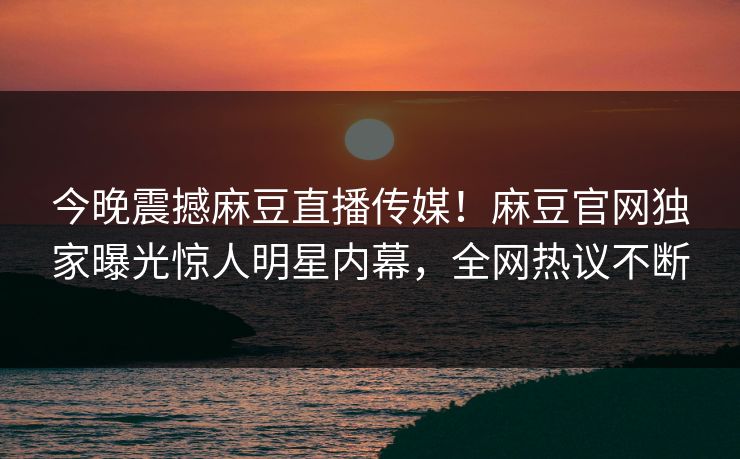 今晚震撼麻豆直播传媒！麻豆官网独家曝光惊人明星内幕，全网热议不断