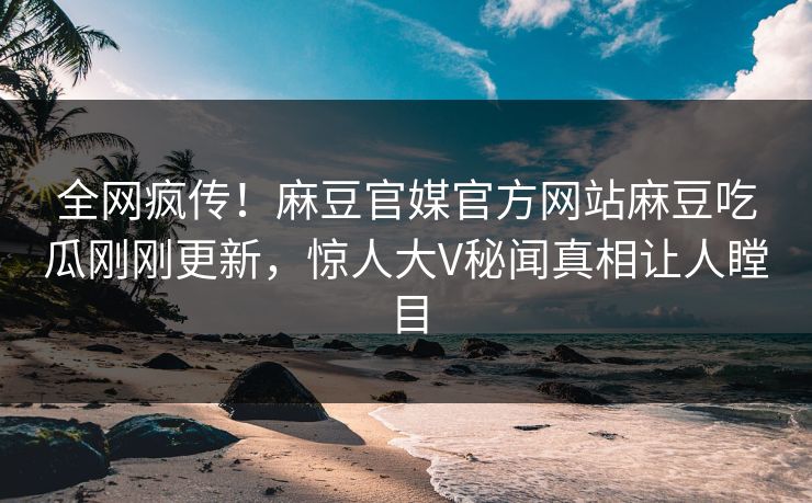 全网疯传！麻豆官媒官方网站麻豆吃瓜刚刚更新，惊人大V秘闻真相让人瞠目
