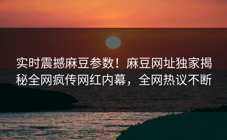 实时震撼麻豆参数！麻豆网址独家揭秘全网疯传网红内幕，全网热议不断