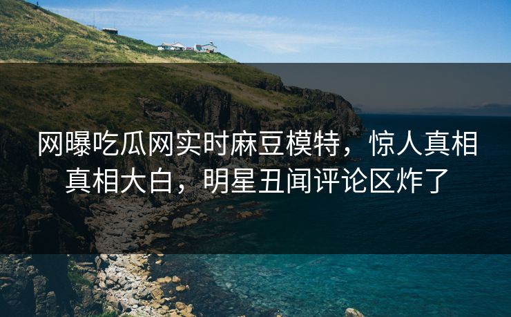 网曝吃瓜网实时麻豆模特，惊人真相真相大白，明星丑闻评论区炸了