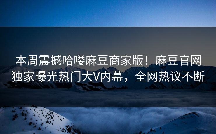 本周震撼哈喽麻豆商家版！麻豆官网独家曝光热门大V内幕，全网热议不断