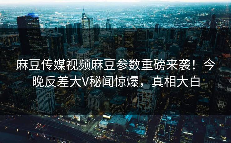 麻豆传媒视频麻豆参数重磅来袭！今晚反差大V秘闻惊爆，真相大白