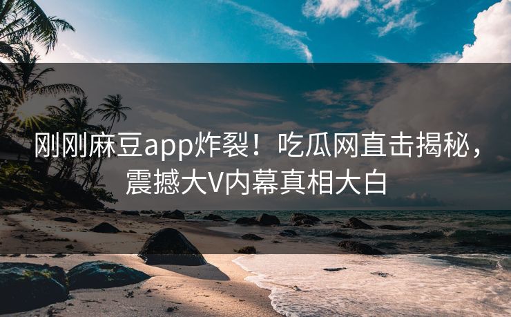 刚刚麻豆app炸裂！吃瓜网直击揭秘，震撼大V内幕真相大白