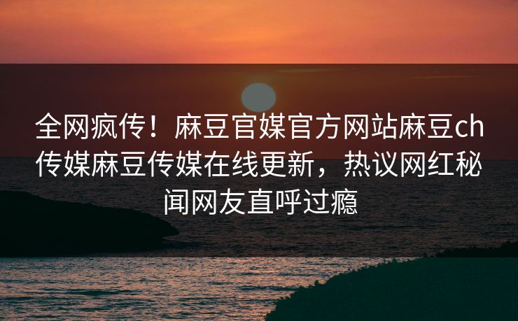 全网疯传！麻豆官媒官方网站麻豆ch传媒麻豆传媒在线更新，热议网红秘闻网友直呼过瘾