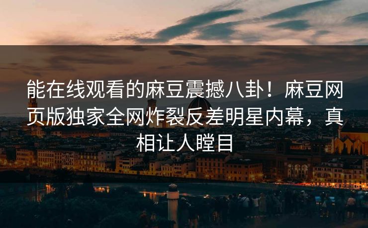 能在线观看的麻豆震撼八卦！麻豆网页版独家全网炸裂反差明星内幕，真相让人瞠目