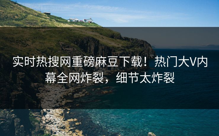 实时热搜网重磅麻豆下载！热门大V内幕全网炸裂，细节太炸裂