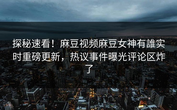 探秘速看！麻豆视频麻豆女神有誰实时重磅更新，热议事件曝光评论区炸了