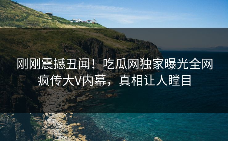刚刚震撼丑闻！吃瓜网独家曝光全网疯传大V内幕，真相让人瞠目