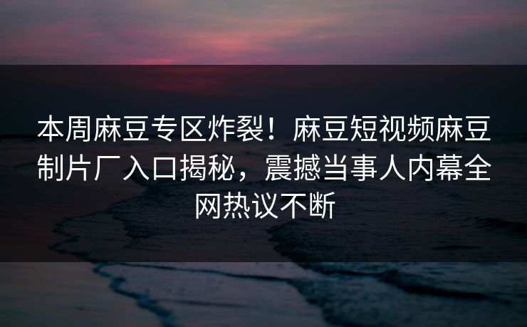本周麻豆专区炸裂！麻豆短视频麻豆制片厂入口揭秘，震撼当事人内幕全网热议不断