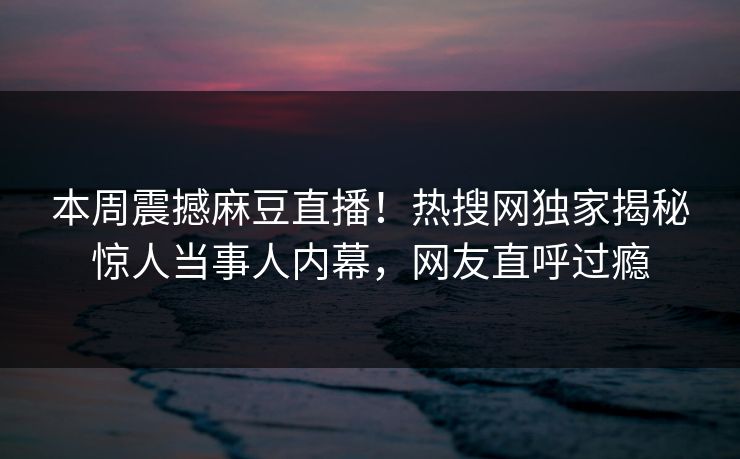 本周震撼麻豆直播！热搜网独家揭秘惊人当事人内幕，网友直呼过瘾