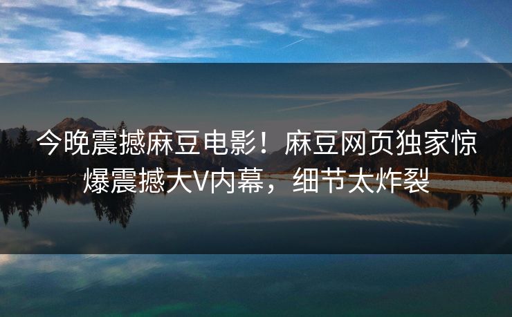 今晚震撼麻豆电影！麻豆网页独家惊爆震撼大V内幕，细节太炸裂