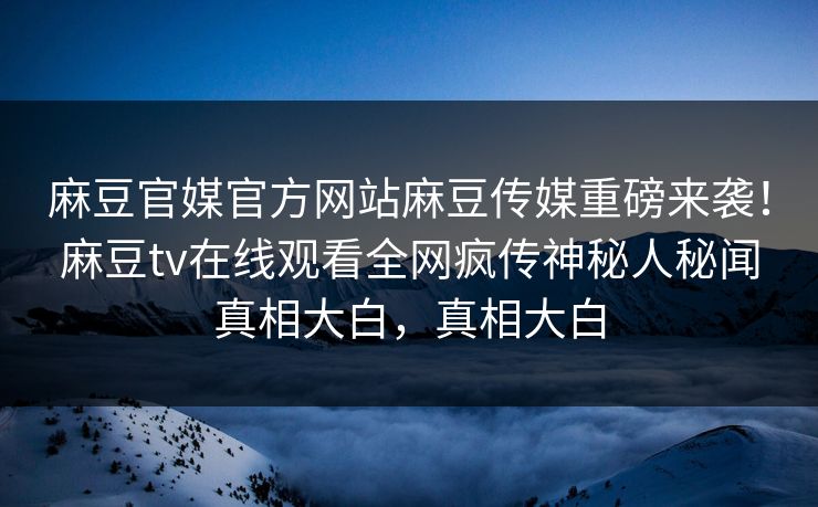 麻豆官媒官方网站麻豆传媒重磅来袭！麻豆tv在线观看全网疯传神秘人秘闻真相大白，真相大白