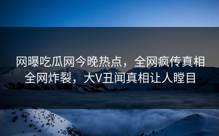网曝吃瓜网今晚热点，全网疯传真相全网炸裂，大V丑闻真相让人瞠目