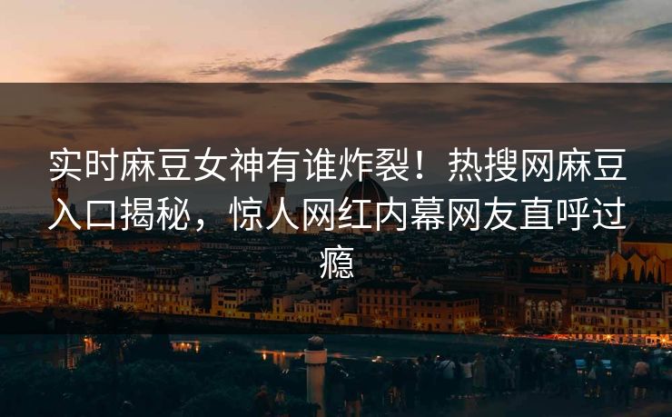 实时麻豆女神有谁炸裂！热搜网麻豆入口揭秘，惊人网红内幕网友直呼过瘾