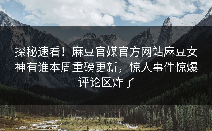 探秘速看！麻豆官媒官方网站麻豆女神有谁本周重磅更新，惊人事件惊爆评论区炸了