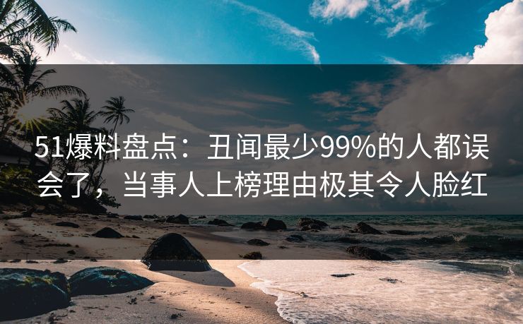 51爆料盘点：丑闻最少99%的人都误会了，当事人上榜理由极其令人脸红