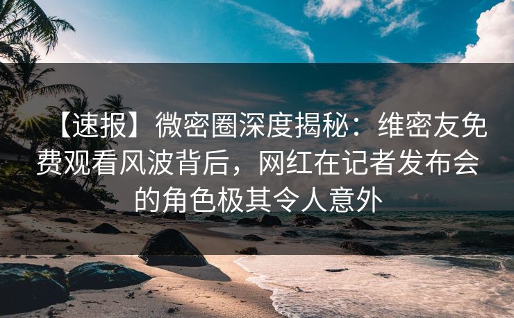 【速报】微密圈深度揭秘：维密友免费观看风波背后，网红在记者发布会的角色极其令人意外