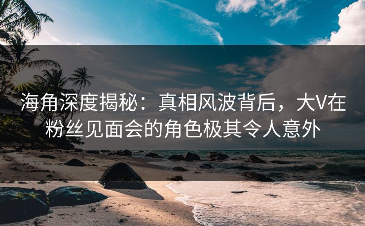 海角深度揭秘：真相风波背后，大V在粉丝见面会的角色极其令人意外