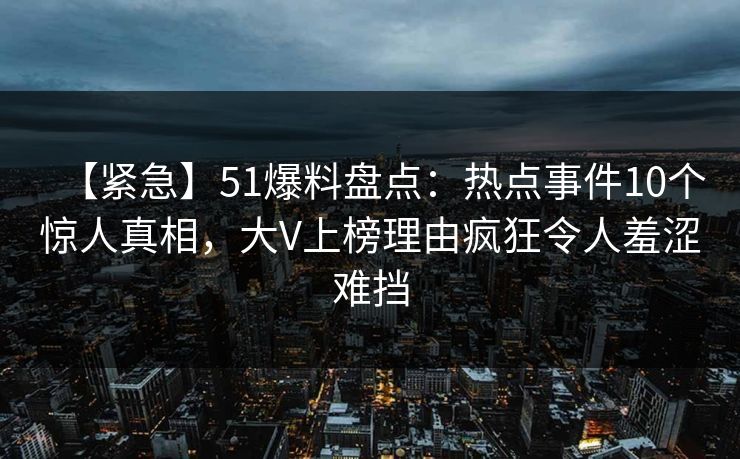 【紧急】51爆料盘点：热点事件10个惊人真相，大V上榜理由疯狂令人羞涩难挡