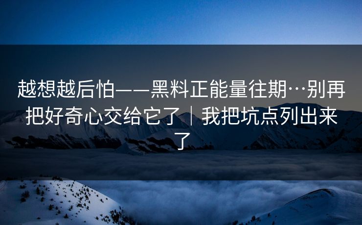 越想越后怕——黑料正能量往期…别再把好奇心交给它了｜我把坑点列出来了