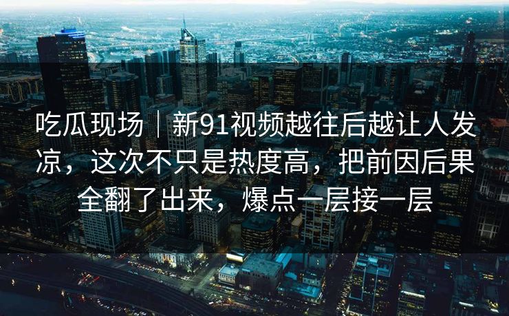 吃瓜现场｜新91视频越往后越让人发凉，这次不只是热度高，把前因后果全翻了出来，爆点一层接一层
