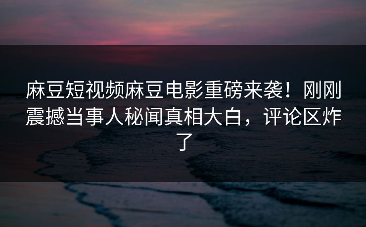 麻豆短视频麻豆电影重磅来袭！刚刚震撼当事人秘闻真相大白，评论区炸了