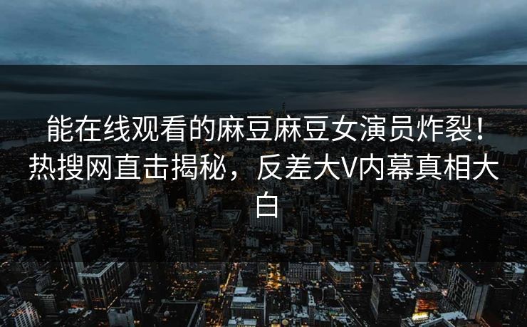 能在线观看的麻豆麻豆女演员炸裂！热搜网直击揭秘，反差大V内幕真相大白