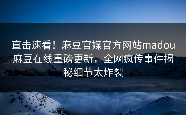 直击速看！麻豆官媒官方网站madou麻豆在线重磅更新，全网疯传事件揭秘细节太炸裂