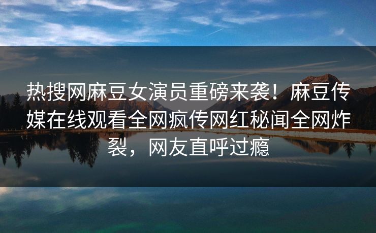 热搜网麻豆女演员重磅来袭！麻豆传媒在线观看全网疯传网红秘闻全网炸裂，网友直呼过瘾