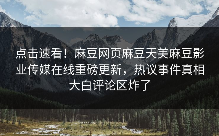 点击速看！麻豆网页麻豆天美麻豆影业传媒在线重磅更新，热议事件真相大白评论区炸了