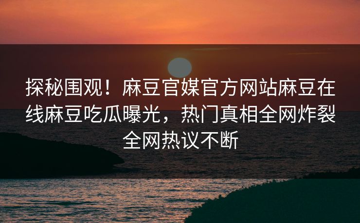 探秘围观！麻豆官媒官方网站麻豆在线麻豆吃瓜曝光，热门真相全网炸裂全网热议不断