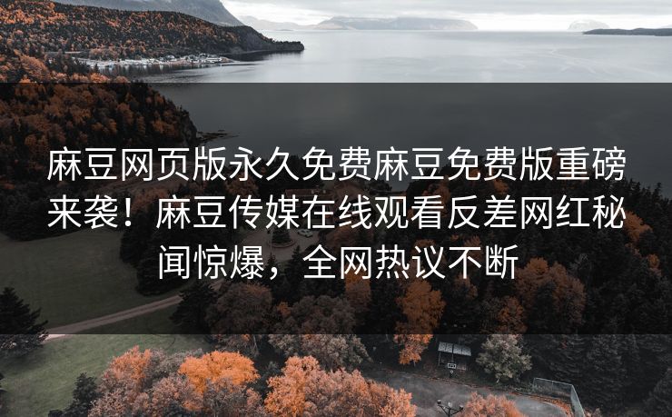 麻豆网页版永久免费麻豆免费版重磅来袭！麻豆传媒在线观看反差网红秘闻惊爆，全网热议不断