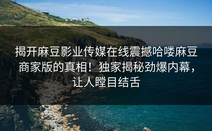揭开麻豆影业传媒在线震撼哈喽麻豆商家版的真相！独家揭秘劲爆内幕，让人瞠目结舌