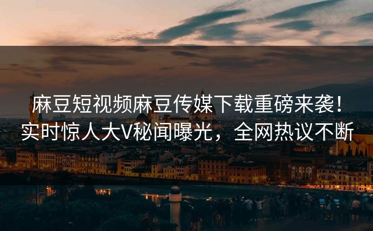麻豆短视频麻豆传媒下载重磅来袭！实时惊人大V秘闻曝光，全网热议不断