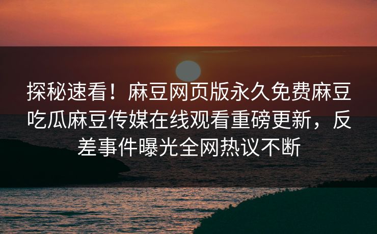 探秘速看！麻豆网页版永久免费麻豆吃瓜麻豆传媒在线观看重磅更新，反差事件曝光全网热议不断