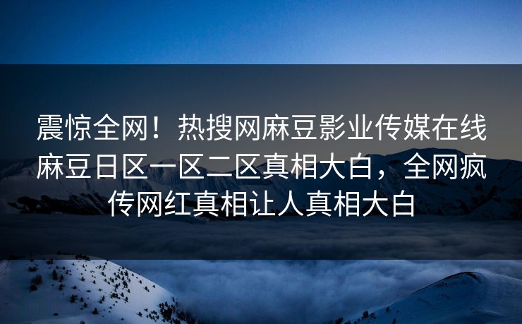 震惊全网！热搜网麻豆影业传媒在线麻豆日区一区二区真相大白，全网疯传网红真相让人真相大白