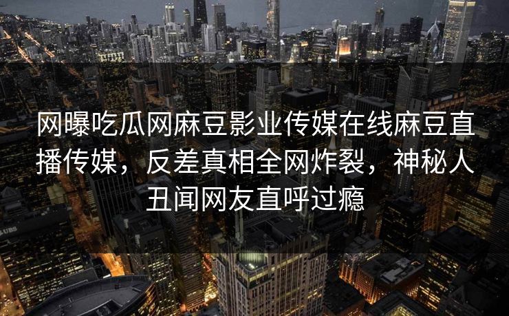 网曝吃瓜网麻豆影业传媒在线麻豆直播传媒，反差真相全网炸裂，神秘人丑闻网友直呼过瘾