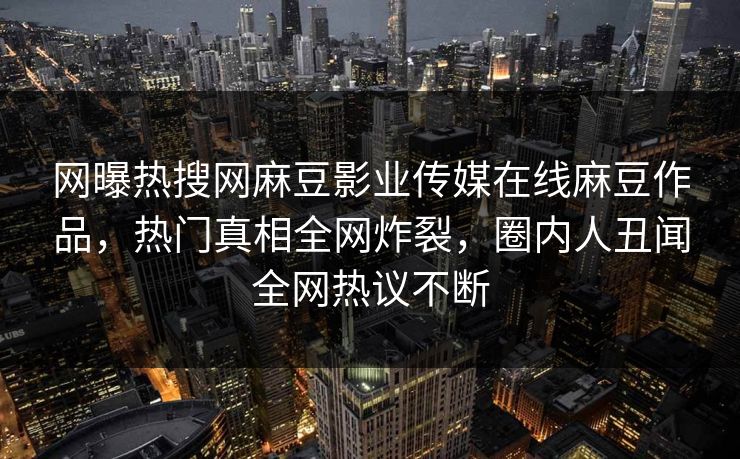 网曝热搜网麻豆影业传媒在线麻豆作品，热门真相全网炸裂，圈内人丑闻全网热议不断