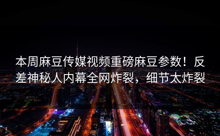 本周麻豆传媒视频重磅麻豆参数！反差神秘人内幕全网炸裂，细节太炸裂