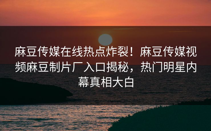 麻豆传媒在线热点炸裂！麻豆传媒视频麻豆制片厂入口揭秘，热门明星内幕真相大白