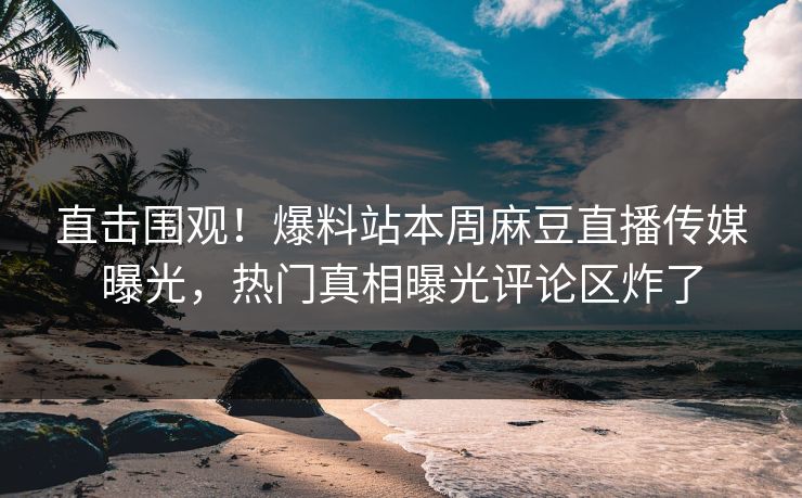 直击围观！爆料站本周麻豆直播传媒曝光，热门真相曝光评论区炸了