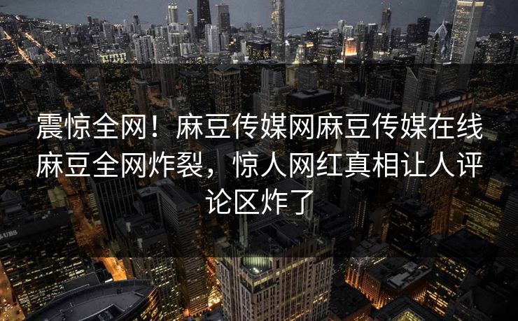 震惊全网！麻豆传媒网麻豆传媒在线麻豆全网炸裂，惊人网红真相让人评论区炸了