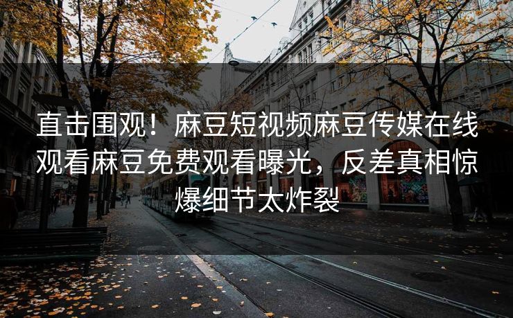 直击围观！麻豆短视频麻豆传媒在线观看麻豆免费观看曝光，反差真相惊爆细节太炸裂