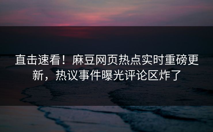直击速看！麻豆网页热点实时重磅更新，热议事件曝光评论区炸了
