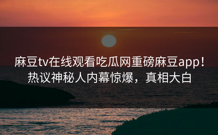 麻豆tv在线观看吃瓜网重磅麻豆app！热议神秘人内幕惊爆，真相大白