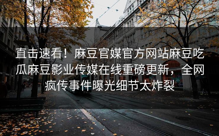 直击速看！麻豆官媒官方网站麻豆吃瓜麻豆影业传媒在线重磅更新，全网疯传事件曝光细节太炸裂